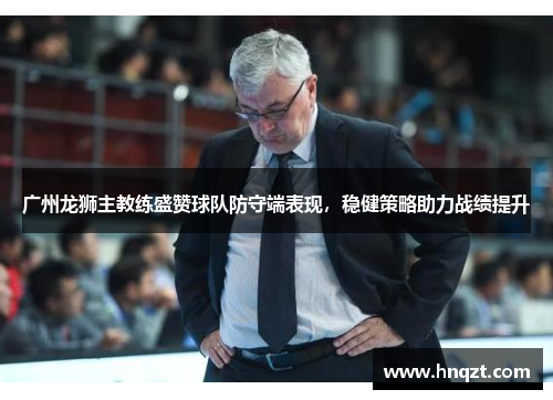 广州龙狮主教练盛赞球队防守端表现，稳健策略助力战绩提升